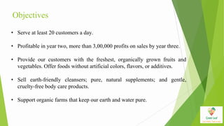 Objectives
• Serve at least 20 customers a day.
• Profitable in year two, more than 3,00,000 profits on sales by year three.
• Provide our customers with the freshest, organically grown fruits and
vegetables. Offer foods without artificial colors, flavors, or additives.
• Sell earth-friendly cleansers; pure, natural supplements; and gentle,
cruelty-free body care products.
• Support organic farms that keep our earth and water pure.
 