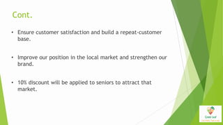 Cont.
• Ensure customer satisfaction and build a repeat-customer
base.
• Improve our position in the local market and strengthen our
brand.
• 10% discount will be applied to seniors to attract that
market.
 