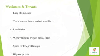 Weakness & Threats
• Lack ofAmbiance
• The restaurant is new and not established
• Loanburden
• We have limited owners capitalfunds
• Space for low profitmargin
• Highcompetition
 