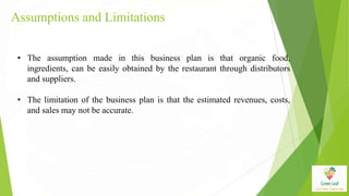 Assumptions and Limitations
• The assumption made in this business plan is that organic food,
ingredients, can be easily obtained by the restaurant through distributors
and suppliers.
• The limitation of the business plan is that the estimated revenues, costs,
and sales may not be accurate.
 
