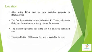 Location
• After using BDA map to view available property in
Bhubaneswar
• The first location was chosen to be near KIIT area, a location
that gives the restaurant a strong chance for success.
• The location’s potential lies in the fact it is a heavily trafficked
area.
• This retail lot is 1,500 square feet and is available for rent.
 