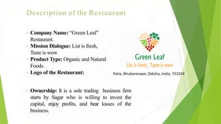 Description of the Restaurant
Company Name: “Green Leaf”
Restaurant.
Mission Dialogue: List is fresh,
Taste is wow
Product Type: Organic and Natural
Foods.
Logo of the Restaurant:
Ownership: It is a sole trading business firm
starts by Sagar who is willing to invest the
capital, enjoy profits, and bear losses of the
business.
Patia, Bhubaneswar, Odisha, India, 751024
 