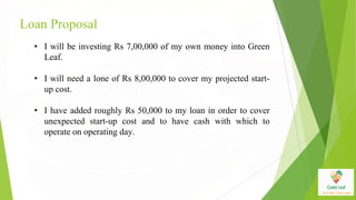 Loan Proposal
• I will be investing Rs 7,00,000 of my own money into Green
Leaf.
• I will need a lone of Rs 8,00,000 to cover my projected start-
up cost.
• I have added roughly Rs 50,000 to my loan in order to cover
unexpected start-up cost and to have cash with which to
operate on operating day.
 