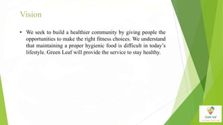 Vision
• We seek to build a healthier community by giving people the
opportunities to make the right fitness choices. We understand
that maintaining a proper hygienic food is difficult in today’s
lifestyle. Green Leaf will provide the service to stay healthy.
 