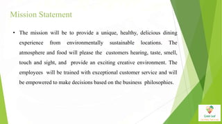 Mission Statement
• The mission will be to provide a unique, healthy, delicious dining
experience from environmentally sustainable locations. The
atmosphere and food will please the customers hearing, taste, smell,
touch and sight, and provide an exciting creative environment. The
employees will be trained with exceptional customer service and will
be empowered to make decisions based on the business philosophies.
 