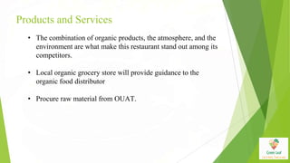 Products and Services
• The combination of organic products, the atmosphere, and the
environment are what make this restaurant stand out among its
competitors.
• Local organic grocery store will provide guidance to the
organic food distributor
• Procure raw material from OUAT.
 