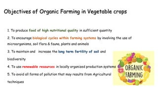 Objectives of Organic Farming in Vegetable crops
1. To produce food of high nutritional quality in sufficient quantity
2. To encourage biological cycles within farming systems by involving the use of
microorganisms, soil flora & fauna, plants and animals
3. To maintain and increase the long term fertility of soil and
biodiversity
4. To use renewable resources in locally organized production systems
5. To avoid all forms of pollution that may results from Agricultural
techniques
 