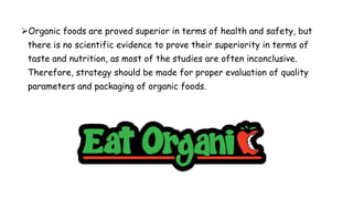 Organic foods are proved superior in terms of health and safety, but
there is no scientific evidence to prove their superiority in terms of
taste and nutrition, as most of the studies are often inconclusive.
Therefore, strategy should be made for proper evaluation of quality
parameters and packaging of organic foods.
 