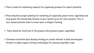 There is need for marketing research for organically produce for export potential.
There should be proper planning for marketing of organically grown fruits, vegetables and
food grains that should help farmers to get a better price for their produce. This, in
turn, should motivate them to invest more in Organic Farming.
 There should be incentives to the growers who produce organic vegetables
 Extension scientists must develop strategy to create interest in small and marginal
farmers to adopt organic farming technologies for growing vegetable crops
 