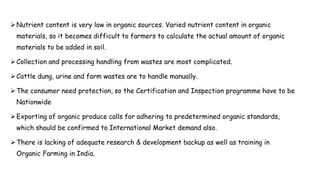 Nutrient content is very low in organic sources. Varied nutrient content in organic
materials, so it becomes difficult to farmers to calculate the actual amount of organic
materials to be added in soil.
Collection and processing handling from wastes are most complicated.
Cattle dung, urine and farm wastes are to handle manually.
The consumer need protection, so the Certification and Inspection programme have to be
Nationwide
Exporting of organic produce calls for adhering to predetermined organic standards,
which should be confirmed to International Market demand also.
There is lacking of adequate research & development backup as well as training in
Organic Farming in India.
 
