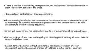 There is problem in availability, transportation, and application of biological materials to
meet the nutrient demand of the crops.
 Biological pest control is very knowledge intensive.
Green manuring has also become uncommon as the farmers are more interested to grow
as many crops of economic importance as possible and it has become difficult to have
green manure crops in the crop sequences.
Green leaf manuring also has become limit due to over exploitation of shrubs and trees.
Lack of package of practices involving Organic-farming practices along with cost benefit
ratio of different crops.
Lack of farmer’s adoption without any financial help from government or other
development agencies because of chances of yield loss in initial years of adoption.
 