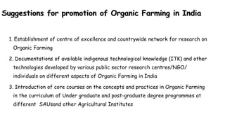 Suggestions for promotion of Organic Farming in India
1. Establishment of centre of excellence and countrywide network for research on
Organic Farming
2. Documentations of available indigenous technological knowledge (ITK) and other
technologies developed by various public sector research centres/NGO/
individuals on different aspects of Organic Farming in India
3. Introduction of core courses on the concepts and practices in Organic Farming
in the curriculum of Under graduate and post-graduate degree programmes at
different SAUsand other Agricultural Institutes
 