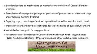 Standardizations of mechanisms or methods for suitability of Organic Farming
practices
Formulation of appropriate package of practices of productions of different crops
under Organic Farming Systems
Export groups, comprising of eminent agricultural as well as social scientists and
progressive farmers may be constituted for visiting farms of successful farmers
associated with organic farming practices
 Dissemination of knowledge on Organic Farming through Krishi Vigyan Kendra
(KVK), field demonstrations, TV programmes and other suitable mass media etc.
 