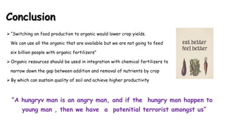 Conclusion
 “Switching on food production to organic would lower crop yields.
We can use all the organic that are available but we are not going to feed
six billion people with organic fertilizers”
 Organic resources should be used in integration with chemical fertilizers to
narrow down the gap between addition and removal of nutrients by crop
 By which can sustain quality of soil and achieve higher productivity
“A hungryv man is an angry man, and if the hungry man happen to
young man , then we have a potenitial terrorist amongst us”
 