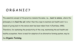 O R G A N I C ?
The essential concept of the practice remains the same, i.e., back to nature, where the
philosophy is to feed the soil rather than the crops to maintain soil health and it is a
means of giving back to the nature what has been taken from it (Funtilana, 1990).
Therefore, for sustaining the productivity of the crop, maintaining the soil health and
healthy ecosystem, there is need for adoption of an alternative farming system, may be
the Organic Farming.
 