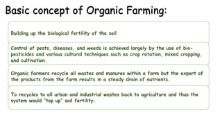 Basic concept of Organic Farming:
Building up the biological fertility of the soil
Control of pests, diseases, and weeds is achieved largely by the use of bio-
pesticides and various cultural techniques such as crop rotation, mixed cropping,
and cultivation.
Organic farmers recycle all wastes and manures within a farm but the export of
the products from the farm results in a steady drain of nutrients.
To recycles to all urban and industrial wastes back to agriculture and thus the
system would “top up” soil fertility.
 