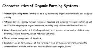 Characteristics of Organic Farming Systems
Protecting the long-term fertility of soils by maintaining organic matter levels, soil biological
activity.
Nitrogen self-sufficiency through the use of legumes and biological nitrogen fixation, as well
as effective recycling of organic materials, including crop residues and livestock wastes.
Weed, disease and pests control relying primarily on crop rotation, natural predators, crop
diversity, organic manuring, use of resistant varieties.
The extensive management of livestock,
Careful attention to the impact of the farming system on the wider environment and the
conservation of wildlife and natural habitats (Padel and Lampkin, 1994).
 