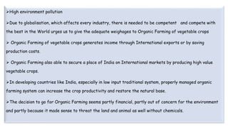 High environment pollution
Due to globalisation, which affects every industry, there is needed to be competent and compete with
the best in the World urges us to give the adequate weighages to Organic Farming of vegetable crops
 Organic Farming of vegetable crops generates income through International exports or by saving
production costs.
 Organic Farming also able to secure a place of India on International markets by producing high value
vegetable crops.
In developing countries like India, especially in low input traditional system, properly managed organic
farming system can increase the crop productivity and restore the natural base.
The decision to go for Organic Farming seems partly financial, partly out of concern for the environment
and partly because it made sense to threat the land and animal as well without chemicals.
 