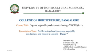 UNIVERSITY OF HORTICULTURAL SCIENCES ,
BAGALKOT
COLLEGE OF HORTICULTURE, BANGALORE
Course Tittle: Organic vegetable production technology,VSC506(1+1)
Presentation Topic: Problems involved in organic vegetable
production and possibl e solution , If any ?
Presented By:
Sanmathi Naik A T S
UHS18PGM1142
Jr.M.Sc(Hort) Vegetable Science
COH,Bengaluru
13-Nov-19 1
 