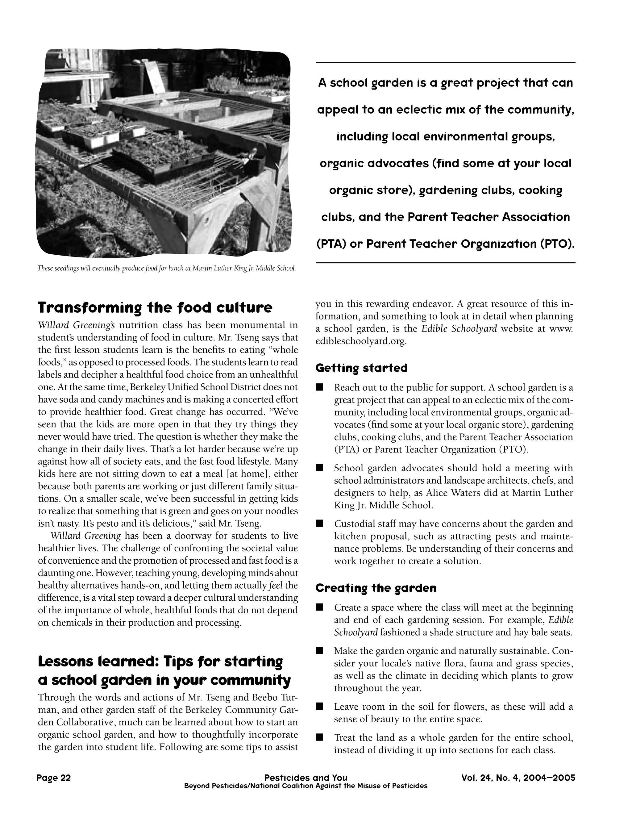 A school garden is a great project that can

                                                                                                  appeal to an eclectic mix of the community,

                                                                                                       including local environmental groups,

                                                                                                  organic advocates (ﬁnd some at your local

                                                                                                      organic store), gardening clubs, cooking

                                                                                                   clubs, and the Parent Teacher Association

                                                                                                  (PTA) or Parent Teacher Organization (PTO).
These seedlings will eventually produce food for lunch at Martin Luther King Jr. Middle School.




Transforming the food culture                                                                     you in this rewarding endeavor. A great resource of this in-
                                                                                                  formation, and something to look at in detail when planning
Willard Greening’s nutrition class has been monumental in                                         a school garden, is the Edible Schoolyard website at www.
student’s understanding of food in culture. Mr. Tseng says that                                   edibleschoolyard.org.
the ﬁrst lesson students learn is the beneﬁts to eating “whole
foods,” as opposed to processed foods. The students learn to read
labels and decipher a healthful food choice from an unhealthful
                                                                                                  Getting started
one. At the same time, Berkeley Uniﬁed School District does not                                   ■   Reach out to the public for support. A school garden is a
have soda and candy machines and is making a concerted effort                                         great project that can appeal to an eclectic mix of the com-
to provide healthier food. Great change has occurred. “We’ve                                          munity, including local environmental groups, organic ad-
seen that the kids are more open in that they try things they                                         vocates (ﬁnd some at your local organic store), gardening
never would have tried. The question is whether they make the                                         clubs, cooking clubs, and the Parent Teacher Association
change in their daily lives. That’s a lot harder because we’re up                                     (PTA) or Parent Teacher Organization (PTO).
against how all of society eats, and the fast food lifestyle. Many
                                                                                                  ■   School garden advocates should hold a meeting with
kids here are not sitting down to eat a meal [at home], either
                                                                                                      school administrators and landscape architects, chefs, and
because both parents are working or just different family situa-
                                                                                                      designers to help, as Alice Waters did at Martin Luther
tions. On a smaller scale, we’ve been successful in getting kids
                                                                                                      King Jr. Middle School.
to realize that something that is green and goes on your noodles
isn’t nasty. It’s pesto and it’s delicious,” said Mr. Tseng.                                      ■   Custodial staff may have concerns about the garden and
    Willard Greening has been a doorway for students to live                                          kitchen proposal, such as attracting pests and mainte-
healthier lives. The challenge of confronting the societal value                                      nance problems. Be understanding of their concerns and
of convenience and the promotion of processed and fast food is a                                      work together to create a solution.
daunting one. However, teaching young, developing minds about
healthy alternatives hands-on, and letting them actually feel the                                 Creating the garden
difference, is a vital step toward a deeper cultural understanding
of the importance of whole, healthful foods that do not depend                                    ■   Create a space where the class will meet at the beginning
on chemicals in their production and processing.                                                      and end of each gardening session. For example, Edible
                                                                                                      Schoolyard fashioned a shade structure and hay bale seats.
                                                                                                  ■   Make the garden organic and naturally sustainable. Con-
Lessons learned: Tips for starting                                                                    sider your locale’s native ﬂora, fauna and grass species,
                                                                                                      as well as the climate in deciding which plants to grow
a school garden in your community                                                                     throughout the year.
Through the words and actions of Mr. Tseng and Beebo Tur-
man, and other garden staff of the Berkeley Community Gar-                                        ■   Leave room in the soil for ﬂowers, as these will add a
den Collaborative, much can be learned about how to start an                                          sense of beauty to the entire space.
organic school garden, and how to thoughtfully incorporate                                        ■   Treat the land as a whole garden for the entire school,
the garden into student life. Following are some tips to assist                                       instead of dividing it up into sections for each class.

Page 22                                                                            Pesticides and You                                Vol. 24, No. 4, 2004–2005
                                                     Beyond Pesticides/National Coalition Against the Misuse of Pesticides
 