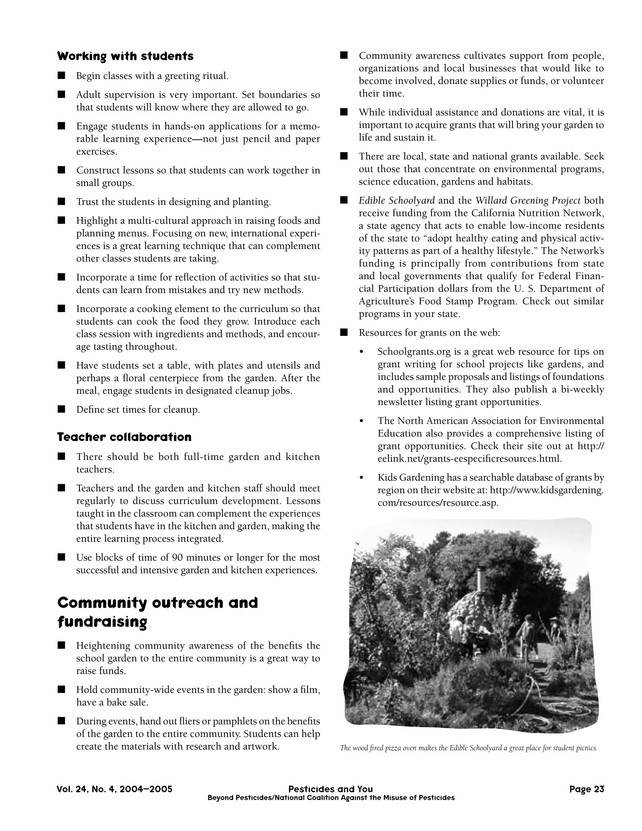Working with students                                                  ■     Community awareness cultivates support from people,
                                                                             organizations and local businesses that would like to
■   Begin classes with a greeting ritual.                                    become involved, donate supplies or funds, or volunteer
■   Adult supervision is very important. Set boundaries so                   their time.
    that students will know where they are allowed to go.              ■     While individual assistance and donations are vital, it is
■   Engage students in hands-on applications for a memo-                     important to acquire grants that will bring your garden to
    rable learning experience—not just pencil and paper                      life and sustain it.
    exercises.                                                         ■     There are local, state and national grants available. Seek
■   Construct lessons so that students can work together in                  out those that concentrate on environmental programs,
    small groups.                                                            science education, gardens and habitats.
■   Trust the students in designing and planting.                      ■     Edible Schoolyard and the Willard Greening Project both
                                                                             receive funding from the California Nutrition Network,
■   Highlight a multi-cultural approach in raising foods and                 a state agency that acts to enable low-income residents
    planning menus. Focusing on new, international experi-                   of the state to “adopt healthy eating and physical activ-
    ences is a great learning technique that can complement                  ity patterns as part of a healthy lifestyle.” The Network’s
    other classes students are taking.                                       funding is principally from contributions from state
■   Incorporate a time for reﬂection of activities so that stu-              and local governments that qualify for Federal Finan-
    dents can learn from mistakes and try new methods.                       cial Participation dollars from the U. S. Department of
                                                                             Agriculture’s Food Stamp Program. Check out similar
■   Incorporate a cooking element to the curriculum so that                  programs in your state.
    students can cook the food they grow. Introduce each
    class session with ingredients and methods, and encour-            ■     Resources for grants on the web:
    age tasting throughout.                                                  •     Schoolgrants.org is a great web resource for tips on
■   Have students set a table, with plates and utensils and                        grant writing for school projects like gardens, and
    perhaps a ﬂoral centerpiece from the garden. After the                         includes sample proposals and listings of foundations
    meal, engage students in designated cleanup jobs.                              and opportunities. They also publish a bi-weekly
                                                                                   newsletter listing grant opportunities.
■   Deﬁne set times for cleanup.
                                                                             •     The North American Association for Environmental
Teacher collaboration                                                              Education also provides a comprehensive listing of
                                                                                   grant opportunities. Check their site out at http://
■   There should be both full-time garden and kitchen                              eelink.net/grants-eespeciﬁcresources.html.
    teachers.
                                                                             •     Kids Gardening has a searchable database of grants by
■   Teachers and the garden and kitchen staff should meet                          region on their website at: http://www.kidsgardening.
    regularly to discuss curriculum development. Lessons                           com/resources/resource.asp.
    taught in the classroom can complement the experiences
    that students have in the kitchen and garden, making the
    entire learning process integrated.
■   Use blocks of time of 90 minutes or longer for the most
    successful and intensive garden and kitchen experiences.


Community outreach and
fundraising
■   Heightening community awareness of the beneﬁts the
    school garden to the entire community is a great way to
    raise funds.
■   Hold community-wide events in the garden: show a ﬁlm,
    have a bake sale.
■   During events, hand out ﬂiers or pamphlets on the beneﬁts
    of the garden to the entire community. Students can help
    create the materials with research and artwork.                    The wood ﬁred pizza oven makes the Edible Schoolyard a great place for student picnics.




Vol. 24, No. 4, 2004–2005                                Pesticides and You                                                                         Page 23
                                   Beyond Pesticides/National Coalition Against the Misuse of Pesticides
 