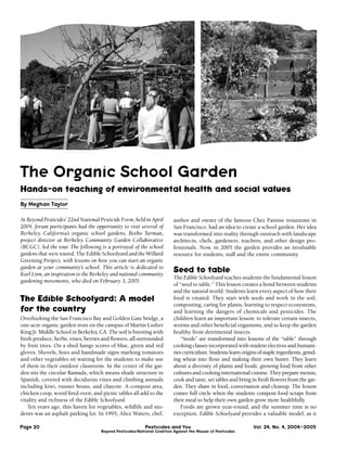 The Organic School Garden
Hands-on teaching of environmental health and social values
By Meghan Taylor

At Beyond Pesticides’ 22nd National Pesticide Form, held in April        author and owner of the famous Chez Panisse restaurant in
2004, forum participants had the opportunity to visit several of         San Francisco, had an idea to create a school garden. Her idea
Berkeley, California’s organic school gardens. Beebo Turman,             was transformed into reality through outreach with landscape
project director at Berkeley Community Garden Collaborative              architects, chefs, gardeners, teachers, and other design pro-
(BCGC), led the tour. The following is a portrayal of the school         fessionals. Now, in 2005 the garden provides an invaluable
gardens that were toured, The Edible Schoolyard and the Willard          resource for students, staff and the entire community.
Greening Project, with lessons on how you can start an organic
garden at your community’s school. This article is dedicated to
Karl Linn, an inspiration to the Berkeley and national community
                                                                         Seed to table
                                                                         The Edible Schoolyard teaches students the fundamental lesson
gardening movements, who died on February 3, 2005.
                                                                         of “seed to table.” This lesson creates a bond between students
                                                                         and the natural world. Students learn every aspect of how their
The Edible Schoolyard: A model                                           food is created. They start with seeds and work in the soil,
                                                                         composting, caring for plants, learning to respect ecosystems,
for the country                                                          and learning the dangers of chemicals and pesticides. The
Overlooking the San Francisco Bay and Golden Gate bridge, a              children learn an important lesson: to tolerate certain insects,
one-acre organic garden rests on the campus of Martin Luther             worms and other beneﬁcial organisms, and to keep the garden
King Jr. Middle School in Berkeley, CA. The soil is bursting with        healthy from detrimental insects.
fresh produce, herbs, vines, berries and ﬂowers, all surrounded              “Seeds” are transformed into lessons of the “table” through
by fruit trees. On a shed hangs scores of blue, green and red            cooking classes incorporated with student electives and humani-
gloves. Shovels, hoes and handmade signs marking tomatoes                ties curriculum. Students learn origins of staple ingredients, grind-
and other vegetables sit waiting for the students to make use            ing wheat into ﬂour and making their own butter. They learn
of them in their outdoor classroom. In the center of the gar-            about a diversity of plants and foods, growing food from other
den sits the circular Ramada, which means shade structure in             cultures and cooking international cuisine. They prepare menus,
Spanish, covered with deciduous vines and climbing annuals               cook and taste, set tables and bring in fresh ﬂowers from the gar-
including kiwi, runner beans, and chayote. A compost area,               den. They share in food, conversation and cleanup. The lesson
chicken coop, wood ﬁred oven, and picnic tables all add to the           comes full circle when the students compost food scraps from
vitality and richness of the Edible Schoolyard.                          their meal to help their own garden grow more healthfully.
   Ten years ago, this haven for vegetables, wildlife and stu-               Foods are grown year-round, and the summer time is no
dents was an asphalt parking lot. In 1995, Alice Waters, chef,           exception. Edible Schoolyard provides a valuable model, as it

Page 20                                                   Pesticides and You                                   Vol. 24, No. 4, 2004–2005
                                    Beyond Pesticides/National Coalition Against the Misuse of Pesticides
 