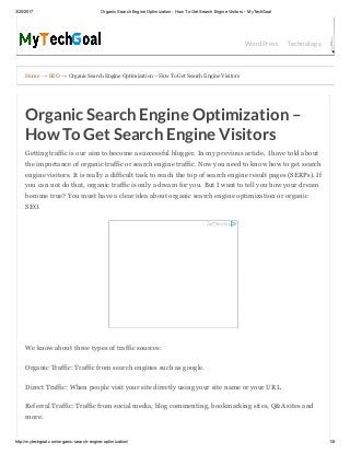 3/20/2017 Organic Search Engine Optimization ­ How To Get Search Engine Visitors ­ MyTechGoal
http://mytechgoal.com/organic­search­engine­optimization/ 1/8
Home → SEO → Organic Search Engine Optimization – How To Get Search Engine Visitors
WordPress Technology Bloggin
Organic Search Engine Optimization –
How To Get Search Engine Visitors
Getting traffic is our aim to become a successful blogger. In my previous article, I have told about
the importance of organic traffic or search engine traffic. Now you need to know how to get search
engine visitors. It is really a difficult task to reach the top of search engine result pages (SERPs). If
you can not do that, organic traffic is only a dream for you. But I want to tell you how your dream
become true? You must have a clear idea about organic search engine optimization or organic
SEO.
We know about three types of traffic sources:
Organic Traffic: Traffic from search engines such as google.
Direct Traffic: When people visit your site directly using your site name or your URL.
Referral Traffic: Traffic from social media, blog commenting, bookmarking sites, Q&A sites and
more.
 