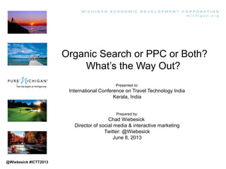 Organic Search or PPC or Both?
What’s the Way Out?
Presented to:
International Conference on Travel Technology India
Kerala, India
Prepared by:
Chad Wiebesick
Director of social media & interactive marketing
Twitter: @Wiebesick
June 8, 2013
@Wiebesick #ICTT2013
 