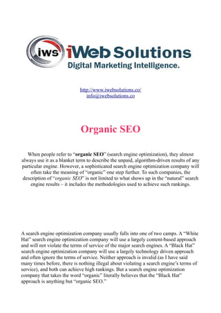 http://www.iwebsolutions.co/
info@iwebsolutions.co
Organic SEO
When people refer to “organic SEO” (search engine optimization), they almost
always use it as a blanket term to describe the unpaid, algorithm-driven results of any
particular engine. However, a sophisticated search engine optimization company will
often take the meaning of “organic” one step further. To such companies, the
description of “organic SEO” is not limited to what shows up in the “natural” search
engine results – it includes the methodologies used to achieve such rankings.
A search engine optimization company usually falls into one of two camps. A “White
Hat” search engine optimization company will use a largely content-based approach
and will not violate the terms of service of the major search engines. A “Black Hat”
search engine optimization company will use a largely technology driven approach
and often ignore the terms of service. Neither approach is invalid (as I have said
many times before, there is nothing illegal about violating a search engine’s terms of
service), and both can achieve high rankings. But a search engine optimization
company that takes the word “organic” literally believes that the “Black Hat”
approach is anything but “organic SEO.”
 