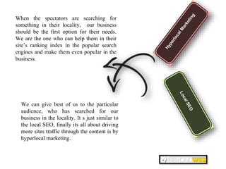 When the spectators are searching for
something in their locality, our business
should be the first option for their needs.
We are the one who can help them in their
site’s ranking index in the popular search
engines and make them even popular in the
business.
We can give best of us to the particular
audience, who has searched for our
business in the locality. It s just similar to
the local SEO, finally its all about driving
more sites traffic through the content is by
hyperlocal marketing.
 