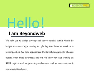 Hello!I am Beyondweb
We help you to design develop and deliver quality output within the
budget we ensure high ranking and placing your brand or services in
topper position. We have experienced Digital solutions experts who can
expand your brand awareness and we will show up your website on
SERP page. as well we promote your business and we make sure that it
reaches right audience.
 