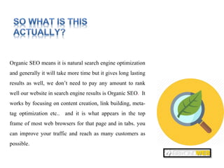 So what is this actually
Organic SEO means it is natural search engine optimization
and generally it will take more time but it gives long lasting
results as well, we don’t need to pay any amount to rank
well our website in search engine results is Organic SEO. It
works by focusing on content creation, link building, meta-
tag optimization etc.. and it is what appears in the top
frame of most web browsers for that page and in tabs. you
can improve your traffic and reach as many customers as
possible.
 