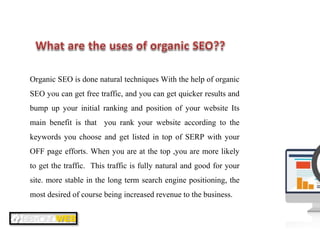 Organic SEO is done natural techniques With the help of organic
SEO you can get free traffic, and you can get quicker results and
bump up your initial ranking and position of your website Its
main benefit is that you rank your website according to the
keywords you choose and get listed in top of SERP with your
OFF page efforts. When you are at the top ,you are more likely
to get the traffic. This traffic is fully natural and good for your
site. more stable in the long term search engine positioning, the
most desired of course being increased revenue to the business.
 
