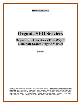 SEO-EXPERT-INDIA




          Organic SEO Services
       Organic SEO Services - True Way to
        Dominate Search Engine Market

                                 01/05/2012




Finding SEO Service Provider who delivers Natural SEO Result and Organic SEO
Services for Business Keywords? SEO Expert India delivers White hat SEO
Services through which we give Proven Organic Search Engine Optimization
Services to USA, UK, Australia, India and world wide clients with 100%
Satisfaction. , Call today at 1 302 526 8205, +91 966 2010 756
 