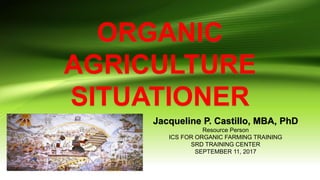 ORGANIC
AGRICULTURE
SITUATIONER
Jacqueline P. Castillo, MBA, PhD
Resource Person
ICS FOR ORGANIC FARMING TRAINING
SRD TRAINING CENTER
SEPTEMBER 11, 2017
 