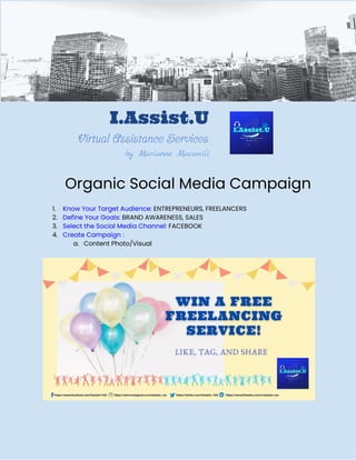I.Assist.U 
Virtual Assistance Services 
by Marianne Macawili
 
Organic Social Media Campaign 
 
1. Know Your Target Audience:​ ENTREPRENEURS, FREELANCERS 
2. Define Your Goals:​ BRAND AWARENESS, SALES 
3. Select the Social Media Channel:​ FACEBOOK 
4. Create Campaign : 
a. Content Photo/Visual 
 
 
 
 