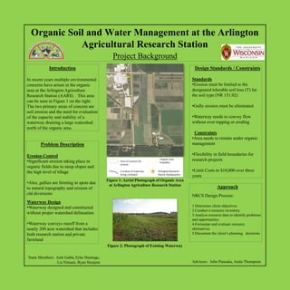 Organic Soil and Water Management at the Arlington
             Agricultural Research Station
                                              Project Background
            Introduction                                                                                    Design Standards / Constraints
                                                                           Badger Lane
                                                                                               N

In recent years multiple environmental                                                                     Standards
concerns have arisen in the organic                                                                        •Erosion must be limited to the
                                                                                               S
area at the Arlington Agriculture                                                                          designated tolerable soil loss (T) for
Research Station (AARS) . This area                                                                        the soil type (NR 151.02)
can be seen in Figure 1 on the right.
The two primary areas of concern are                                                                       •Gully erosion must be eliminated




                                                            Hopkins Road
soil erosion and the need for evaluation
of the capacity and stability of a                                                                         •Waterway needs to convey flow
waterway draining a large watershed                                                                        without over topping or eroding
north of the organic area.
                                                                                                            Constraints
                                                                                                           •Area needs to remain under organic
       Problem Description                                                          Ramsey Road            management

Erosion Control                                                                                            •Flexibility in field boundaries for
•Significant erosion taking place in              Area of concern for
                                                                                     Organic area          research projects
                                                                                     boundary.
                                                  erosion
organic fields due to steep slopes and
the high level of tillage                         Location of waterway              Arlington Research     •Limit Costs to $10,000 over three
                                                  being evaluated                   Station Headquarters
                                                                                                           years
                                           Figure 1: Aerial Photograph of Organic Area
•Also, gullies are forming in spots due
                                            at Arlington Agriculture Research Station                                      Approach
to natural topography and erosion of
old diversions                                                                                             NRCS Design Process:
Waterway Design
•Waterway designed and constructed                                                                         1.Determine client objectives
                                                                                                           2.Conduct a resource inventory
without proper watershed delineation                                                                       3.Analyze resource data to identify problems
                                                                                                           and opportunities
•Waterway conveys runoff from a                                                                            4.Formulate and evaluate resource
nearly 200 acre watershed that includes                                                                    alternatives
both research station and private                                                                          5.Document the client’s planning decisions
farmland
                                           Figure 2: Photograph of Existing Waterway

Team Members: Josh Gable,Tyler Hastings,
               Lis Nimani, Ryan Stenjem                                                                    Advisors: John Panuska, Anita Thompson
 
