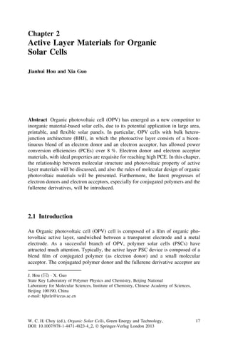 Chapter 2
Active Layer Materials for Organic
Solar Cells

Jianhui Hou and Xia Guo




Abstract Organic photovoltaic cell (OPV) has emerged as a new competitor to
inorganic material-based solar cells, due to its potential application in large area,
printable, and ﬂexible solar panels. In particular, OPV cells with bulk hetero-
junction architecture (BHJ), in which the photoactive layer consists of a bicon-
tinuous blend of an electron donor and an electron acceptor, has allowed power
conversion efﬁciencies (PCEs) over 8 %. Electron donor and electron acceptor
materials, with ideal properties are requisite for reaching high PCE. In this chapter,
the relationship between molecular structure and photovoltaic property of active
layer materials will be discussed, and also the rules of molecular design of organic
photovoltaic materials will be presented. Furthermore, the latest progresses of
electron donors and electron acceptors, especially for conjugated polymers and the
fullerene derivatives, will be introduced.




2.1 Introduction

An Organic photovoltaic cell (OPV) cell is composed of a ﬁlm of organic pho-
tovoltaic active layer, sandwiched between a transparent electrode and a metal
electrode. As a successful branch of OPV, polymer solar cells (PSCs) have
attracted much attention. Typically, the active layer PSC device is composed of a
blend ﬁlm of conjugated polymer (as electron donor) and a small molecular
acceptor. The conjugated polymer donor and the fullerene derivative acceptor are

J. Hou (&) Á X. Guo
State Key Laboratory of Polymer Physics and Chemistry, Beijing National
Laboratory for Molecular Sciences, Institute of Chemistry, Chinese Academy of Sciences,
Beijing 100190, China
e-mail: hjhzlz@iccas.ac.cn




W. C. H. Choy (ed.), Organic Solar Cells, Green Energy and Technology,                    17
DOI: 10.1007/978-1-4471-4823-4_2, Ó Springer-Verlag London 2013
 