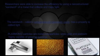 Researchers were able to increase the efficiency by using a nanostructured
“sandwich” of a metal that collects and traps light.
The sandwich - called a subwavelength plasmonic cavity -has a property to
collect light .
PLASMONIC particles are metal nanoparticles -silver,gold and platinum
highly capable of gripping sun-rays.
 