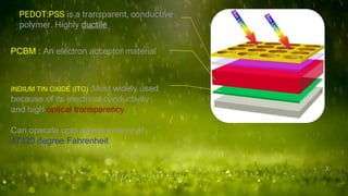 PEDOT:PSS is a transparent, conductive
polymer. Highly ductile
PCBM : An electron acceptor material
INDIUM TIN OXIDE (ITO) :Most widely used
because of its electrical conductivity
and high optical transparency.
Can operate upto a temperature of
47320 degree Fahrenheit
 