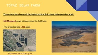 TOPAZ SOLAR FARM
Topaz solar farm is one of the largest photovoltaic solar stations on the world.
550 Megawatt power stations present in California.
Topaz solar farm from space.
The project covers 4,700 acres
 