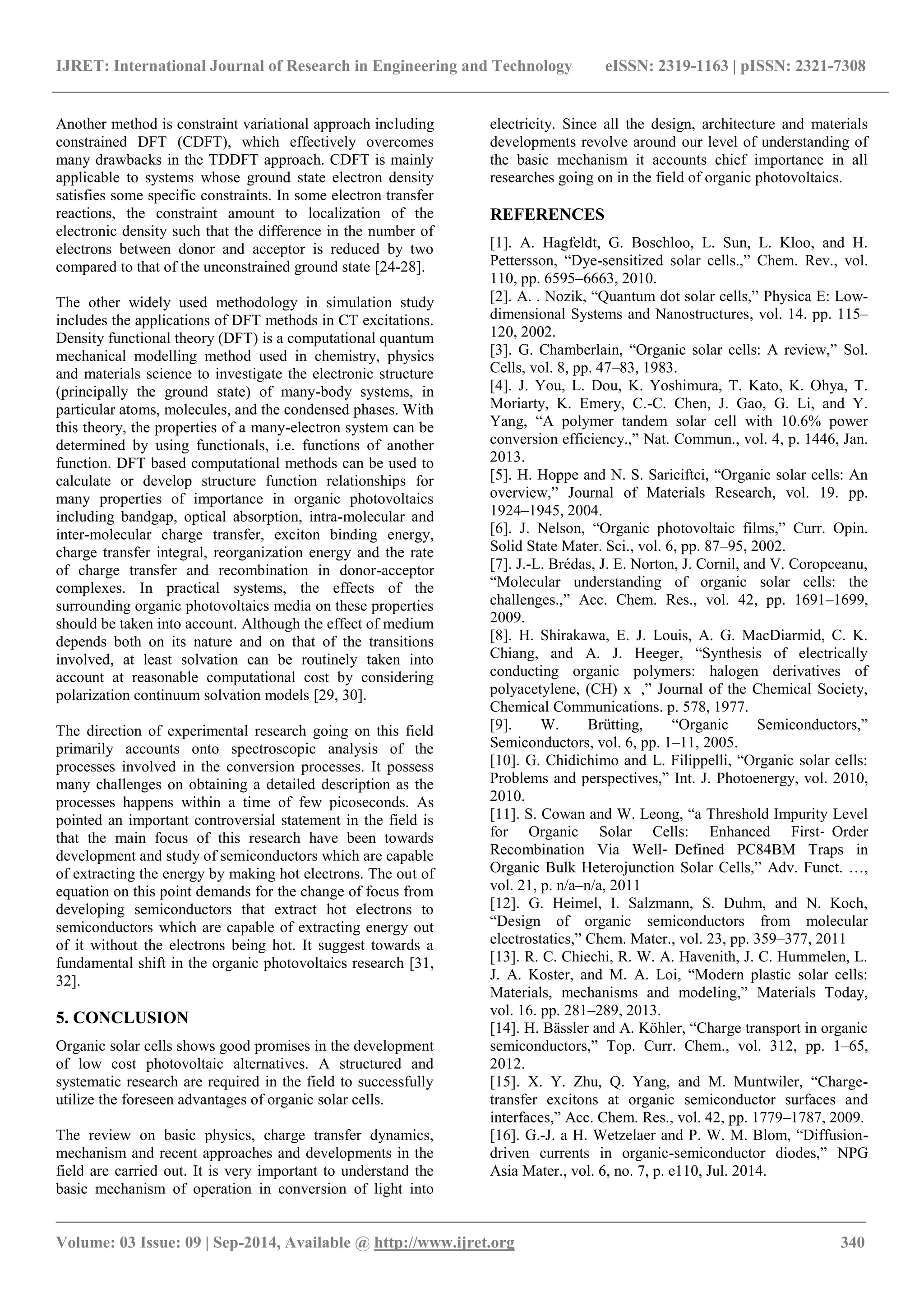 IJRET: International Journal of Research in Engineering and Technology eISSN: 2319-1163 | pISSN: 2321-7308 
_______________________________________________________________________________________ 
Volume: 03 Issue: 09 | Sep-2014, Available @ http://www.ijret.org 340 
Another method is constraint variational approach including constrained DFT (CDFT), which effectively overcomes many drawbacks in the TDDFT approach. CDFT is mainly applicable to systems whose ground state electron density satisfies some specific constraints. In some electron transfer reactions, the constraint amount to localization of the electronic density such that the difference in the number of electrons between donor and acceptor is reduced by two compared to that of the unconstrained ground state [24-28]. The other widely used methodology in simulation study includes the applications of DFT methods in CT excitations. Density functional theory (DFT) is a computational quantum mechanical modelling method used in chemistry, physics and materials science to investigate the electronic structure (principally the ground state) of many-body systems, in particular atoms, molecules, and the condensed phases. With this theory, the properties of a many-electron system can be determined by using functionals, i.e. functions of another function. DFT based computational methods can be used to calculate or develop structure function relationships for many properties of importance in organic photovoltaics including bandgap, optical absorption, intra-molecular and inter-molecular charge transfer, exciton binding energy, charge transfer integral, reorganization energy and the rate of charge transfer and recombination in donor-acceptor complexes. In practical systems, the effects of the surrounding organic photovoltaics media on these properties should be taken into account. Although the effect of medium depends both on its nature and on that of the transitions involved, at least solvation can be routinely taken into account at reasonable computational cost by considering polarization continuum solvation models [29, 30]. The direction of experimental research going on this field primarily accounts onto spectroscopic analysis of the processes involved in the conversion processes. It possess many challenges on obtaining a detailed description as the processes happens within a time of few picoseconds. As pointed an important controversial statement in the field is that the main focus of this research have been towards development and study of semiconductors which are capable of extracting the energy by making hot electrons. The out of equation on this point demands for the change of focus from developing semiconductors that extract hot electrons to semiconductors which are capable of extracting energy out of it without the electrons being hot. It suggest towards a fundamental shift in the organic photovoltaics research [31, 32]. 5. CONCLUSION Organic solar cells shows good promises in the development of low cost photovoltaic alternatives. A structured and systematic research are required in the field to successfully utilize the foreseen advantages of organic solar cells. 
The review on basic physics, charge transfer dynamics, mechanism and recent approaches and developments in the field are carried out. It is very important to understand the basic mechanism of operation in conversion of light into electricity. Since all the design, architecture and materials developments revolve around our level of understanding of the basic mechanism it accounts chief importance in all researches going on in the field of organic photovoltaics. 
REFERENCES 
[1]. A. Hagfeldt, G. Boschloo, L. Sun, L. Kloo, and H. Pettersson, “Dye-sensitized solar cells.,” Chem. Rev., vol. 110, pp. 6595–6663, 2010. [2]. A. . Nozik, “Quantum dot solar cells,” Physica E: Low- dimensional Systems and Nanostructures, vol. 14. pp. 115– 120, 2002. [3]. G. Chamberlain, “Organic solar cells: A review,” Sol. Cells, vol. 8, pp. 47–83, 1983. [4]. J. You, L. Dou, K. Yoshimura, T. Kato, K. Ohya, T. Moriarty, K. Emery, C.-C. Chen, J. Gao, G. Li, and Y. Yang, “A polymer tandem solar cell with 10.6% power conversion efficiency.,” Nat. Commun., vol. 4, p. 1446, Jan. 2013. [5]. H. Hoppe and N. S. Sariciftci, “Organic solar cells: An overview,” Journal of Materials Research, vol. 19. pp. 1924–1945, 2004. [6]. J. Nelson, “Organic photovoltaic films,” Curr. Opin. Solid State Mater. Sci., vol. 6, pp. 87–95, 2002. [7]. J.-L. Brédas, J. E. Norton, J. Cornil, and V. Coropceanu, “Molecular understanding of organic solar cells: the challenges.,” Acc. Chem. Res., vol. 42, pp. 1691–1699, 2009. [8]. H. Shirakawa, E. J. Louis, A. G. MacDiarmid, C. K. Chiang, and A. J. Heeger, “Synthesis of electrically conducting organic polymers: halogen derivatives of polyacetylene, (CH) x ,” Journal of the Chemical Society, Chemical Communications. p. 578, 1977. [9]. W. Brütting, “Organic Semiconductors,” Semiconductors, vol. 6, pp. 1–11, 2005. [10]. G. Chidichimo and L. Filippelli, “Organic solar cells: Problems and perspectives,” Int. J. Photoenergy, vol. 2010, 2010. [11]. S. Cowan and W. Leong, “a Threshold Impurity Level for Organic Solar Cells: Enhanced First‐Order Recombination Via Well‐Defined PC84BM Traps in Organic Bulk Heterojunction Solar Cells,” Adv. Funct. …, vol. 21, p. n/a–n/a, 2011 [12]. G. Heimel, I. Salzmann, S. Duhm, and N. Koch, “Design of organic semiconductors from molecular electrostatics,” Chem. Mater., vol. 23, pp. 359–377, 2011 [13]. R. C. Chiechi, R. W. A. Havenith, J. C. Hummelen, L. J. A. Koster, and M. A. Loi, “Modern plastic solar cells: Materials, mechanisms and modeling,” Materials Today, vol. 16. pp. 281–289, 2013. [14]. H. Bässler and A. Köhler, “Charge transport in organic semiconductors,” Top. Curr. Chem., vol. 312, pp. 1–65, 2012. [15]. X. Y. Zhu, Q. Yang, and M. Muntwiler, “Charge- transfer excitons at organic semiconductor surfaces and interfaces,” Acc. Chem. Res., vol. 42, pp. 1779–1787, 2009. [16]. G.-J. a H. Wetzelaer and P. W. M. Blom, “Diffusion- driven currents in organic-semiconductor diodes,” NPG Asia Mater., vol. 6, no. 7, p. e110, Jul. 2014.  