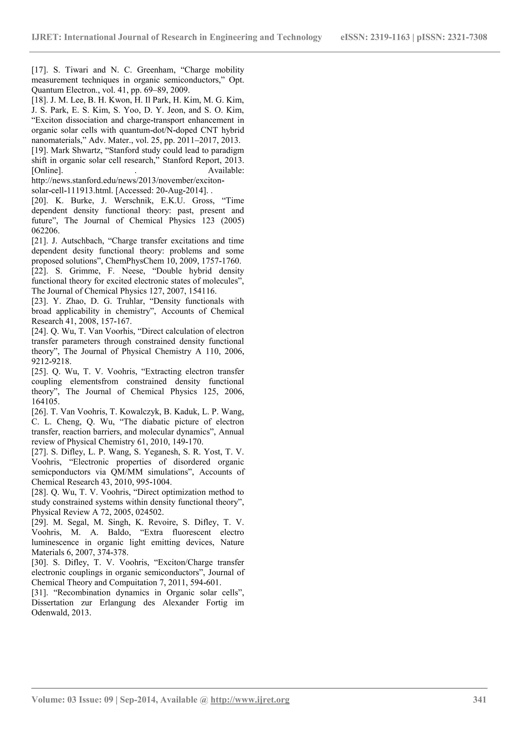 IJRET: International Journal of Research in Engineering and Technology eISSN: 2319-1163 | pISSN: 2321-7308 
_______________________________________________________________________________________ 
Volume: 03 Issue: 09 | Sep-2014, Available @ http://www.ijret.org 341 
[17]. S. Tiwari and N. C. Greenham, “Charge mobility measurement techniques in organic semiconductors,” Opt. Quantum Electron., vol. 41, pp. 69–89, 2009. [18]. J. M. Lee, B. H. Kwon, H. Il Park, H. Kim, M. G. Kim, J. S. Park, E. S. Kim, S. Yoo, D. Y. Jeon, and S. O. Kim, “Exciton dissociation and charge-transport enhancement in organic solar cells with quantum-dot/N-doped CNT hybrid nanomaterials,” Adv. Mater., vol. 25, pp. 2011–2017, 2013. [19]. Mark Shwartz, “Stanford study could lead to paradigm shift in organic solar cell research,” Stanford Report, 2013. [Online]. . Available: http://news.stanford.edu/news/2013/november/exciton- solar-cell-111913.html. [Accessed: 20-Aug-2014]. . [20]. K. Burke, J. Werschnik, E.K.U. Gross, “Time dependent density functional theory: past, present and future”, The Journal of Chemical Physics 123 (2005) 062206. [21]. J. Autschbach, “Charge transfer excitations and time dependent desity functional theory: problems and some proposed solutions”, ChemPhysChem 10, 2009, 1757-1760. [22]. S. Grimme, F. Neese, “Double hybrid density functional theory for excited electronic states of molecules”, The Journal of Chemical Physics 127, 2007, 154116. [23]. Y. Zhao, D. G. Truhlar, “Density functionals with broad applicability in chemistry”, Accounts of Chemical Research 41, 2008, 157-167. [24]. Q. Wu, T. Van Voorhis, “Direct calculation of electron transfer parameters through constrained density functional theory”, The Journal of Physical Chemistry A 110, 2006, 9212-9218. [25]. Q. Wu, T. V. Voohris, “Extracting electron transfer coupling elementsfrom constrained density functional theory”, The Journal of Chemical Physics 125, 2006, 164105. [26]. T. Van Voohris, T. Kowalczyk, B. Kaduk, L. P. Wang, C. L. Cheng, Q. Wu, “The diabatic picture of electron transfer, reaction barriers, and molecular dynamics”, Annual review of Physical Chemistry 61, 2010, 149-170. [27]. S. Difley, L. P. Wang, S. Yeganesh, S. R. Yost, T. V. Voohris, “Electronic properties of disordered organic semicponductors via QM/MM simulations”, Accounts of Chemical Research 43, 2010, 995-1004. [28]. Q. Wu, T. V. Voohris, “Direct optimization method to study constrained systems within density functional theory”, Physical Review A 72, 2005, 024502. [29]. M. Segal, M. Singh, K. Revoire, S. Difley, T. V. Voohris, M. A. Baldo, “Extra fluorescent electro luminescence in organic light emitting devices, Nature Materials 6, 2007, 374-378. [30]. S. Difley, T. V. Voohris, “Exciton/Charge transfer electronic couplings in organic semiconductors”, Journal of Chemical Theory and Compuitation 7, 2011, 594-601. [31]. “Recombination dynamics in Organic solar cells”, Dissertation zur Erlangung des Alexander Fortig im Odenwald, 2013. 