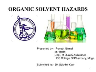 ORGANIC SOLVENT HAZARDS
Presented by:- Puneet Nirmal
M.Pharm
Dept. of Quality Assurance
ISF College Of Pharmacy, Moga.
Submitted to:- Dr. Sukhbir Kaur
1
 