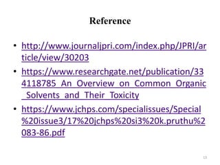 Reference
• http://www.journaljpri.com/index.php/JPRI/ar
ticle/view/30203
• https://www.researchgate.net/publication/33
4118785_An_Overview_on_Common_Organic
_Solvents_and_Their_Toxicity
• https://www.jchps.com/specialissues/Special
%20issue3/17%20jchps%20si3%20k.pruthu%2
083-86.pdf
13
 