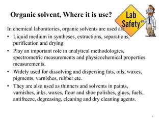 Organic solvent, Where it is use?
In chemical laboratories, organic solvents are used as:
• Liquid medium in syntheses, extractions, separations,
purification and drying
• Play an important role in analytical methodologies,
spectrometric measurements and physicochemical properties
measurements.
• Widely used for dissolving and dispersing fats, oils, waxes,
pigments, varnishes, rubber etc.
• They are also used as thinners and solvents in paints,
varnishes, inks, waxes, floor and shoe polishes, glues, fuels,
antifreeze, degreasing, cleaning and dry cleaning agents.
4
 