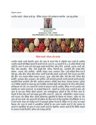 Organic spices
भारतीय मसाले - पोशक ऊर्ाा गृह - र्ैविक उत्पादन और प्रसंस्करण तकनीक - एक लघु समीक्षा
Prof (Dr) Jai Singh (ARS)
M.Tech, Ph D
Retd Director, ICAR – CIPHET
Mob:8958463808 E mail : jsingh.sre@gmail.com
र्ैविक मसाले पररचय और सारांश
भारतीय मसाले अपनी बेहतरीन सुगंध और स्वाद क
े कारण विश्व में अवितीय स्थान रखते हैं। इसवलए
भारतीय मसालों की िैवश्वक बार्ारों में काफी मांग है। भारत में 109 मसालों में से 65 से अवधक वकस्में उगाई
र्ाती हैं। भारत में उगाए र्ाने िाले प्रमुख मसाले काली वमचा, सफ
े द मिर्च, इलायची, अदरक, हल्दी और
वमचा, र्ीरा, शाहजीरा, . स ौंफ. मेथी, कसूरी िेथी, धवनया, वचरोन्र्ी कब्र, , दालर्ीनी. ल ौंग. कबाब र्ीनी,
कोकि, अदरक, सोौंठ, कल ंर्ी). जामित्री, लहसुन, प्यार्, अजिायन, विल । इन्हें िगीक
ृ त वकया गया है
र्ैसे मूल: (र्ीरा बीर्, धवनया बीर् धवनया, काली सरसों बीर् मोहरी, हल्दी हल्दी, वमचा पाउिर लाल वमचा,
हींग हींग, गरम मसाला वमवित मसाला पाउिर); पूरक: (स ंफ बीर् स ंफ, मेथी बीर् मेथी, वनगेला बीर्
कल ंगी, अर्िाइन बीर् अर्िाइन) और सुगंवधत: (हरी इलायची इलायची, काली इलायची काली इलायची,
दालचीनी स्टिक दालचीनी, ल ंग ल ंग, र्ायफल र्ायफल, र्ावित्री, क
े सर क
े सर, तेर्पत्ता तेर्पात) ।दुवनया
भर में र्ैविक मसालों का महत्व बढ़ रहा है क्ोंवक उपभोक्ता खेती और प्रसंस्करण क
े द रान कीटनाशकों,
हावनकारक रंगों और अन्य रसायनों क
े उपयोग से सािधान रहते हैं। इसवलए, र्ैविक रूप से उत्पावदत और
संसावधत इन ज्वलंत समस्याओं का व्यिहाया विकल्प है। मसालों का उपयोग खाद्य उत्पादों क
े स्वाद और
सुगंध क
े साथ-साथ विवभन्न स ंदया प्रसाधनों, और फामाास्युवटकल उद्देश्ों क
े वलए भी वकया र्ाता है।
मसालों से तैयार वकए र्ाने िाले प्रमुख मूल्य िवधात उत्पाद हैं : एसेंस तेल, ओवलयोरेवसन, मसाला पाउिर,
करी पाउिर और र्ैविक बीर्। मसाले हावनकारक सूक्ष्मर्ीिों क
े विकास को रोककर, अवप्रय गंध और
स्वाद को कम करक
े और खराब होने की प्रविया को धीमा करने क
े वलए प्राक
ृ वतक एं टीऑस्टििेंट क
े रूप
में काया करक
े भोर्न को संरवक्षत करने में महत्वपूणा भूवमका वनभाते हैं। र्ैविक रूप से उगाए गए मसाले
विकास और उपर् क
े मामले में अकाबावनक उिारकों क
े साथ समान प्रदशान करते हैं और गुणित्ता क
े
मामले में अकाबावनक की तुलना में उत्तम प्रदशान करते हैं। िैज्ञावनक अध्ययन बताते हैं वक र्ैविक मसालों
क
े उत्पादन में कई विटावमन, खवनर् और एं र्ाइम होते हैं।
 