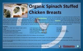 Organic Spinach Stuffed
Chicken Breasts
This organic recipe was taken from a recipe provided by the Columbus Dispatch. You can enhance the texture and flavor of the
skinless, boneless organic chicken breasts and make them more nutritious by stuffing them with three enticing types of
cheese, spices, onion and garlic.Thus, even though the chicken breasts are boneless and skinless they are far from being bland.For a more touch of gourmet, the chicken breasts can be rubbed
with spice, olive oil, paprika, dried oregano and dried thyme. This chicken recipe goes fine with salad for you to enjoy a light and healthy meal. When served with baked potatoes, this makes a
satisfying dish for lunch or for dinner. Chicken breasts when cooked boneless and skinless, do not only dry out easily but also can be a boring dish as they are only plain white meat, thus they
become bland to the taste.To solve this problem, cooks then stuff them with cheese of their choice and spinach and then use aromatic spices to flavor them. To make the chicken breasts
tender and moist, sufficient amount of olive oil is then added. For a flavorful and juicy white meat, the moisture coming from the spinach, onions and cheese does the trick.
Ingredients
2 pkg. (10 oz. each) frozen chopped organic spinach,
thawed
1 cup shredded low-fat organic Swiss cheese
3/4 cup low-fat organic ricotta cheese
1/3 cup grated low-fat organic Parmesan cheese
1 clove organic garlic, minced
3 tbsp. organic white onion, finely chopped
1/2 tsp. course ground black pepper
1/4 tsp. ground nutmeg
6 boneless, organic skinless chicken breasts
2 tbsp. olive oil
1 tsp. paprika
1/2 tsp. organic dried thyme
1/2 tsp. organic dried oregano
1.The oven is preheated to 350 ⁰ F. Lightly spray or grease a 5 by 10 inch baking pan with cooking spray.
2.Moisture from spinach is then squeezed. It is then placed in a large bowl together with nutmeg, pepper, onion, garlic and cheeses. They must be combined through stirring.
3.A slit is then cut lengthwise in the middle of every piece of chicken breast forming a pocket. The spinach mixture is then stuffed into each chicken breast piece. Then the chicken pieces are
placed in the baking pan.
4.With the use of a small bowl, the rest of the spices are then combined. The mixture is then brushed over each piece of the chicken breast.
5.You are now ready to bake them uncovered for an hour to an hour and fifteen minutes or till meat is fully cooked.
 