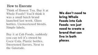 How to Execute
Think of Honest Tea. Buy it at
Whole Foods? You’d think it
was a small batch brand
launched last week. Glass
bottles. Unsweetened blends.
Simple labels.
Buy it at Cub Foods, suddenly
you can tell it’s owned by
Coca-Cola. Plastic bottles.
Sweetened flavors. Next to
the Gatorade.

We don’t need to
bring Whole
Foods into Cub
Foods- we just
need to create a
brand that can
live in both
places.

 