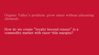 Organic Valley’s problem: grow share without alienating

diehards.
How do we create “loyalty beyond reason” in a
commodity market with razor-thin margins?

 